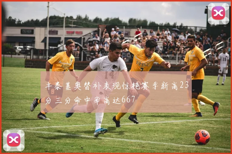 丰泰基奥替补表现惊艳赛季新高23分三分命中率高达667