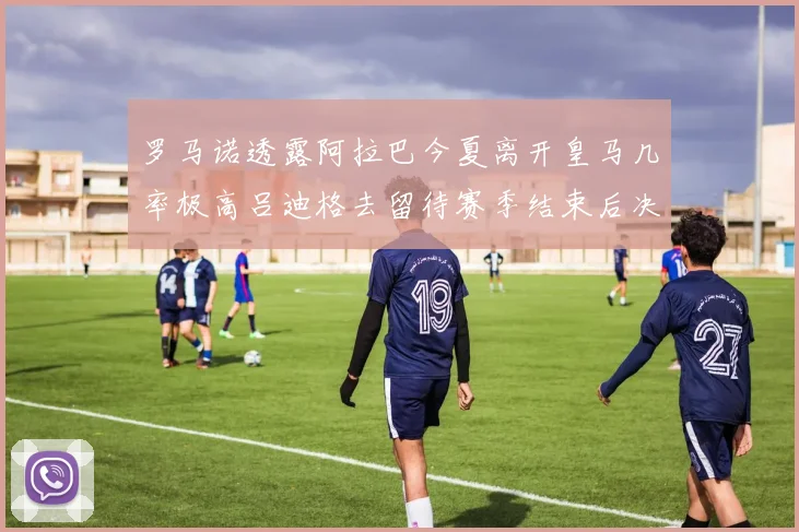 罗马诺透露阿拉巴今夏离开皇马几率极高吕迪格去留待赛季结束后决定
