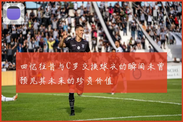 回忆往昔与C罗交换球衣的瞬间未曾预见其未来的珍贵价值