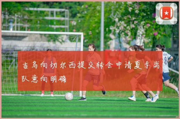 吉乌向切尔西提交转会申请夏季离队意向明确