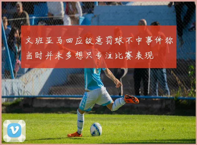 文班亚马回应故意罚球不中事件称当时并未多想只专注比赛表现