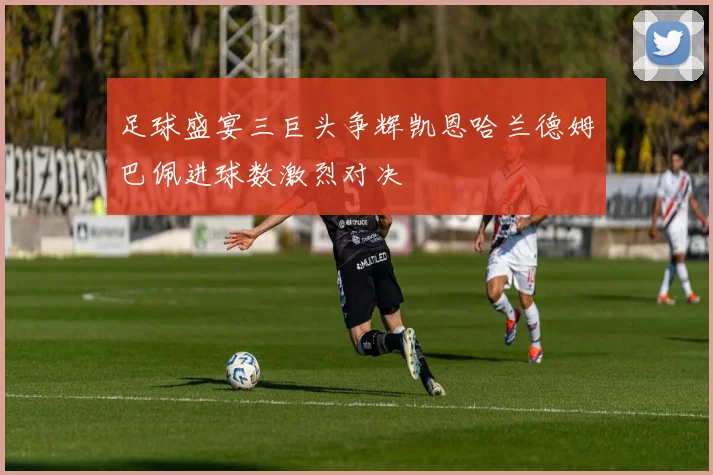 足球盛宴三巨头争辉凯恩哈兰德姆巴佩进球数激烈对决